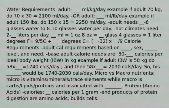 Water Requirements -adult: ___ ml/kg/day example if adult 70 kg, do 70 x 30 = 2100 ml/day. -OR adult: ___ ml/lb/day example if adult 150 lbs, do 150 x 15 = 2250 ml/day. -adult needs __-8 glasses water to 8-10 glasses water per day. -hot climates need 2-__ liters per day. __ ml = 1 oz 8 oz = __ glass 4 glasses = 1 liter degrees F= 9/5C + ___ degrees C= (__-32) x __/9 Calorie Requirements -adult cal requirements based on ____, sex, _____ level, and need. -base adult calorie needs are: 30-___ calories per ideal body weight (IBW) in kg example if adult IBW is 58 kg do 58x___=1740 cals/day ; and then 58x___= 2030 cals/day. So, his ______ would be 1740-2030 cals/day. Micro vs Macro nutrients: micro is vitamins/minerals/trace elements while macro is carbs/lipids/proteins and associated with _______. Protein (Amino Acids) -calories: __ calories per 1 gram -end products of protein digestion are amino acids; builds cells.