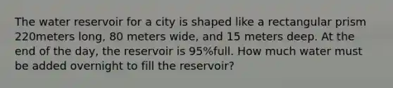 The water reservoir for a city is shaped like a rectangular prism 220meters​ long, 80 meters​ wide, and 15 meters deep. At the end of the​ day, the reservoir is 95​%full. How much water must be added overnight to fill the​ reservoir?