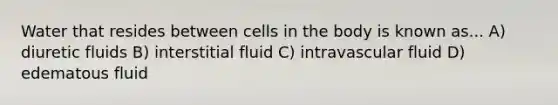 Water that resides between cells in the body is known as... A) diuretic fluids B) interstitial fluid C) intravascular fluid D) edematous fluid