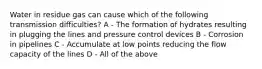 Water in residue gas can cause which of the following transmission difficulties? A - The formation of hydrates resulting in plugging the lines and pressure control devices B - Corrosion in pipelines C - Accumulate at low points reducing the flow capacity of the lines D - All of the above