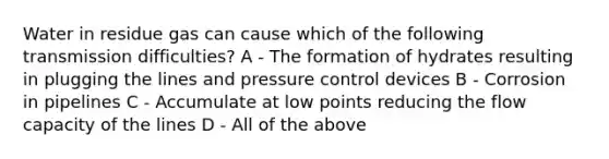 Water in residue gas can cause which of the following transmission difficulties? A - The formation of hydrates resulting in plugging the lines and pressure control devices B - Corrosion in pipelines C - Accumulate at low points reducing the flow capacity of the lines D - All of the above