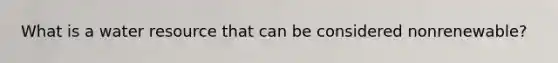 What is a water resource that can be considered nonrenewable?