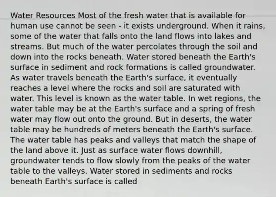 Water Resources Most of the fresh water that is available for human use cannot be seen - it exists underground. When it rains, some of the water that falls onto the land flows into lakes and streams. But much of the water percolates through the soil and down into the rocks beneath. Water stored beneath the Earth's surface in sediment and rock formations is called groundwater. As water travels beneath the Earth's surface, it eventually reaches a level where the rocks and soil are saturated with water. This level is known as the water table. In wet regions, the water table may be at the Earth's surface and a spring of fresh water may flow out onto the ground. But in deserts, the water table may be hundreds of meters beneath the Earth's surface. The water table has peaks and valleys that match the shape of the land above it. Just as surface water flows downhill, groundwater tends to flow slowly from the peaks of the water table to the valleys. Water stored in sediments and rocks beneath Earth's surface is called