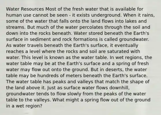 Water Resources Most of the fresh water that is available for human use cannot be seen - it exists underground. When it rains, some of the water that falls onto the land flows into lakes and streams. But much of the water percolates through the soil and down into the rocks beneath. Water stored beneath the Earth's surface in sediment and rock formations is called groundwater. As water travels beneath the Earth's surface, it eventually reaches a level where the rocks and soil are saturated with water. This level is known as the water table. In wet regions, the water table may be at the Earth's surface and a spring of fresh water may flow out onto the ground. But in deserts, the water table may be hundreds of meters beneath the Earth's surface. The water table has peaks and valleys that match the shape of the land above it. Just as surface water flows downhill, groundwater tends to flow slowly from the peaks of the water table to the valleys. What might a spring flow out of the ground in a wet region?