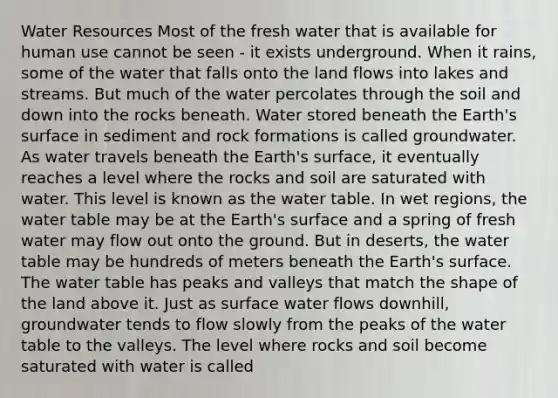 Water Resources Most of the fresh water that is available for human use cannot be seen - it exists underground. When it rains, some of the water that falls onto the land flows into lakes and streams. But much of the water percolates through the soil and down into the rocks beneath. Water stored beneath the Earth's surface in sediment and rock formations is called groundwater. As water travels beneath the Earth's surface, it eventually reaches a level where the rocks and soil are saturated with water. This level is known as the water table. In wet regions, the water table may be at the Earth's surface and a spring of fresh water may flow out onto the ground. But in deserts, the water table may be hundreds of meters beneath the Earth's surface. The water table has peaks and valleys that match the shape of the land above it. Just as surface water flows downhill, groundwater tends to flow slowly from the peaks of the water table to the valleys. The level where rocks and soil become saturated with water is called