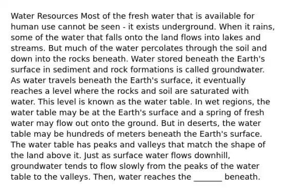 Water Resources Most of the fresh water that is available for human use cannot be seen - it exists underground. When it rains, some of the water that falls onto the land flows into lakes and streams. But much of the water percolates through the soil and down into the rocks beneath. Water stored beneath the Earth's surface in sediment and rock formations is called groundwater. As water travels beneath the Earth's surface, it eventually reaches a level where the rocks and soil are saturated with water. This level is known as the water table. In wet regions, the water table may be at the Earth's surface and a spring of fresh water may flow out onto the ground. But in deserts, the water table may be hundreds of meters beneath the Earth's surface. The water table has peaks and valleys that match the shape of the land above it. Just as surface water flows downhill, groundwater tends to flow slowly from the peaks of the water table to the valleys. Then, water reaches the _______ beneath.