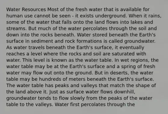 Water Resources Most of the fresh water that is available for human use cannot be seen - it exists underground. When it rains, some of the water that falls onto the land flows into lakes and streams. But much of the water percolates through the soil and down into the rocks beneath. Water stored beneath the Earth's surface in sediment and rock formations is called groundwater. As water travels beneath the Earth's surface, it eventually reaches a level where the rocks and soil are saturated with water. This level is known as the water table. In wet regions, the water table may be at the Earth's surface and a spring of fresh water may flow out onto the ground. But in deserts, the water table may be hundreds of meters beneath the Earth's surface. The water table has peaks and valleys that match the shape of the land above it. Just as surface water flows downhill, groundwater tends to flow slowly from the peaks of the water table to the valleys. Water first percolates through the