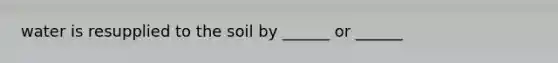 water is resupplied to the soil by ______ or ______