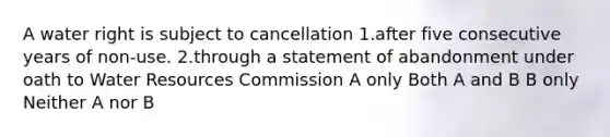 A water right is subject to cancellation 1.after five consecutive years of non-use. 2.through a statement of abandonment under oath to Water Resources Commission A only Both A and B B only Neither A nor B