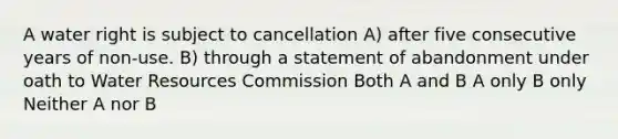 A water right is subject to cancellation A) after five consecutive years of non-use. B) through a statement of abandonment under oath to Water Resources Commission Both A and B A only B only Neither A nor B