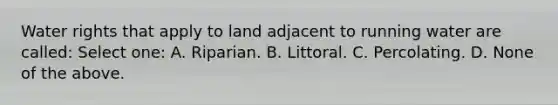 Water rights that apply to land adjacent to running water are called: Select one: A. Riparian. B. Littoral. C. Percolating. D. None of the above.