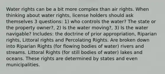 Water rights can be a bit more complex than air rights. When thinking about water rights, license holders should ask themselves 3 questions: 1) who controls the water? The state or the property owner?, 2) Is the water moving?, 3) Is the water navigable? Includes: the doctrine of prior appropriation, Riparian rights, Littoral rights and Percolating Rights. Are broken down into Riparian Rights (for flowing bodies of water) rivers and streams. Littoral Rights (for still bodies of water) lakes and oceans. These rights are determined by states and even municipalities.