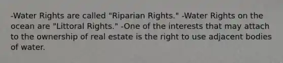 -Water Rights are called "Riparian Rights." -Water Rights on the ocean are "Littoral Rights." -One of the interests that may attach to the ownership of real estate is the right to use adjacent bodies of water.