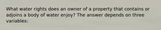 What water rights does an owner of a property that contains or adjoins a body of water enjoy? The answer depends on three variables: