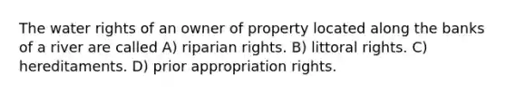 The water rights of an owner of property located along the banks of a river are called A) riparian rights. B) littoral rights. C) hereditaments. D) prior appropriation rights.