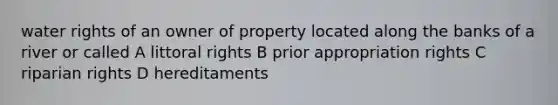 water rights of an owner of property located along the banks of a river or called A littoral rights B prior appropriation rights C riparian rights D hereditaments