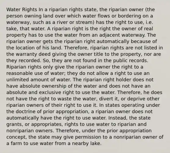 Water Rights In a riparian rights state, the riparian owner (the person owning land over which water flows or bordering on a waterway, such as a river or stream) has the right to use, i.e. take, that water. A riparian right is the right the owner of real property has to use the water from an adjacent waterway. The riparian owner gets the riparian right automatically because of the location of his land. Therefore, riparian rights are not listed in the warranty deed giving the owner title to the property, nor are they recorded. So, they are not found in the public records. Riparian rights only give the riparian owner the right to a reasonable use of water; they do not allow a right to use an unlimited amount of water. The riparian right holder does not have absolute ownership of the water and does not have an absolute and exclusive right to use the water. Therefore, he does not have the right to waste the water, divert it, or deprive other riparian owners of their right to use it. In states operating under the doctrine of prior appropriation, a riparian owner does not automatically have the right to use water. Instead, the state grants, or appropriates, rights to use water to riparian and nonriparian owners. Therefore, under the prior appropriation concept, the state may give permission to a nonriparian owner of a farm to use water from a nearby lake.