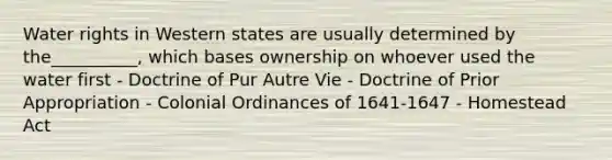 Water rights in Western states are usually determined by the__________, which bases ownership on whoever used the water first - Doctrine of Pur Autre Vie - Doctrine of Prior Appropriation - Colonial Ordinances of 1641-1647 - Homestead Act