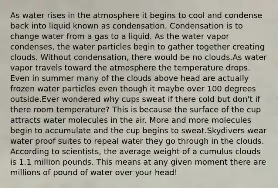 As water rises in the atmosphere it begins to cool and condense back into liquid known as condensation. Condensation is to change water from a gas to a liquid. As the water vapor condenses, the water particles begin to gather together creating clouds. Without condensation, there would be no clouds.As water vapor travels toward the atmosphere the temperature drops. Even in summer many of the clouds above head are actually frozen water particles even though it maybe over 100 degrees outside.Ever wondered why cups sweat if there cold but don't if there room temperature? This is because the surface of the cup attracts water molecules in the air. More and more molecules begin to accumulate and the cup begins to sweat.Skydivers wear water proof suites to repeal water they go through in the clouds. According to scientists, the average weight of a cumulus clouds is 1.1 million pounds. This means at any given moment there are millions of pound of water over your head!