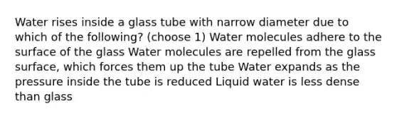 Water rises inside a glass tube with narrow diameter due to which of the following? (choose 1) Water molecules adhere to the surface of the glass Water molecules are repelled from the glass surface, which forces them up the tube Water expands as the pressure inside the tube is reduced Liquid water is less dense than glass