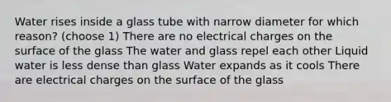 Water rises inside a glass tube with narrow diameter for which reason? (choose 1) There are no electrical charges on the surface of the glass The water and glass repel each other Liquid water is less dense than glass Water expands as it cools There are electrical charges on the surface of the glass