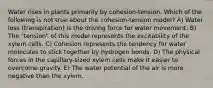 Water rises in plants primarily by cohesion-tension. Which of the following is not true about the cohesion-tension model? A) Water loss (transpiration) is the driving force for water movement. B) The "tension" of this model represents the excitability of the xylem cells. C) Cohesion represents the tendency for water molecules to stick together by hydrogen bonds. D) The physical forces in the capillary-sized xylem cells make it easier to overcome gravity. E) The water potential of the air is more negative than the xylem.