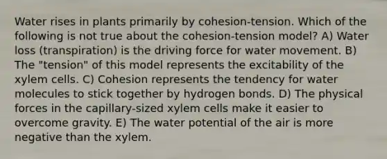 Water rises in plants primarily by cohesion-tension. Which of the following is not true about the cohesion-tension model? A) Water loss (transpiration) is the driving force for water movement. B) The "tension" of this model represents the excitability of the xylem cells. C) Cohesion represents the tendency for water molecules to stick together by hydrogen bonds. D) The physical forces in the capillary-sized xylem cells make it easier to overcome gravity. E) The water potential of the air is more negative than the xylem.