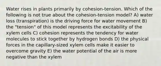 Water rises in plants primarily by cohesion-tension. Which of the following is not true about the cohesion-tension model? A) water loss (transpiration) is the driving force for water movement B) the "tension" of this model represents the excitability of the xylem cells C) cohesion represents the tendency for water molecules to stick together by hydrogen bonds D) the physical forces in the capillary-sized xylem cells make it easier to overcome gravity E) the water potential of the air is more negative than the xylem