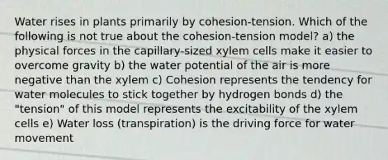 Water rises in plants primarily by cohesion-tension. Which of the following is not true about the cohesion-tension model? a) the physical forces in the capillary-sized xylem cells make it easier to overcome gravity b) the water potential of the air is more negative than the xylem c) Cohesion represents the tendency for water molecules to stick together by hydrogen bonds d) the "tension" of this model represents the excitability of the xylem cells e) Water loss (transpiration) is the driving force for <a href='https://www.questionai.com/knowledge/kNT0ald5rb-water-movement' class='anchor-knowledge'>water movement</a>