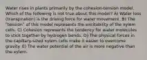 Water rises in plants primarily by the cohesion-tension model. Which of the following is not true about this model? A) Water loss (transpiration) is the driving force for water movement. B) The ʺtensionʺ of this model represents the excitability of the xylem cells. C) Cohesion represents the tendency for water molecules to stick together by hydrogen bonds. D) The physical forces in the capillary-sized xylem cells make it easier to overcome gravity. E) The water potential of the air is more negative than the xylem.