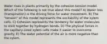 Water rises in plants primarily by the cohesion-tension model. Which of the following is not true about this model? A) Water loss (transpiration) is the driving force for water movement. B) The "tension" of this model represents the excitability of the xylem cells. C) Cohesion represents the tendency for water molecules to stick together by hydrogen bonds. D) The physical forces in the capillary-sized xylem cells make it easier to overcome gravity. E) The water potential of the air is more negative than the xylem.