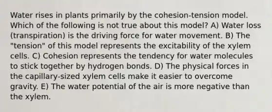 Water rises in plants primarily by the cohesion-tension model. Which of the following is not true about this model? A) Water loss (transpiration) is the driving force for water movement. B) The "tension" of this model represents the excitability of the xylem cells. C) Cohesion represents the tendency for water molecules to stick together by hydrogen bonds. D) The physical forces in the capillary-sized xylem cells make it easier to overcome gravity. E) The water potential of the air is more negative than the xylem.