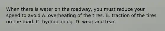 When there is water on the roadway, you must reduce your speed to avoid A. overheating of the tires. B. traction of the tires on the road. C. hydroplaning. D. wear and tear.