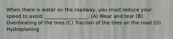 When there is water on the roadway, you must reduce your speed to avoid __________________. (A) Wear and tear (B) Overheating of the tires (C) Traction of the tires on the road (D) Hydroplaning