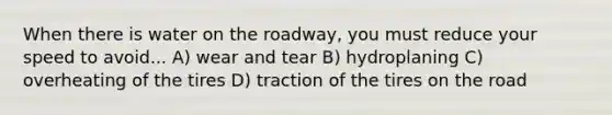 When there is water on the roadway, you must reduce your speed to avoid... A) wear and tear B) hydroplaning C) overheating of the tires D) traction of the tires on the road