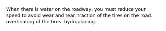 When there is water on the roadway, you must reduce your speed to avoid wear and tear. traction of the tires on the road. overheating of the tires. hydroplaning.