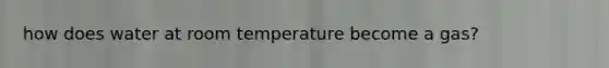 how does water at room temperature become a gas?