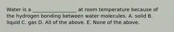 Water is a __________________ at room temperature because of the hydrogen bonding between water molecules. A. solid B. liquid C. gas D. All of the above. E. None of the above.