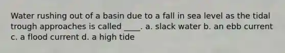 Water rushing out of a basin due to a fall in sea level as the tidal trough approaches is called ____. a. slack water b. an ebb current c. a flood current d. a high tide