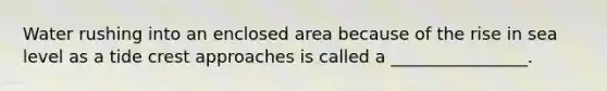 Water rushing into an enclosed area because of the rise in sea level as a tide crest approaches is called a ________________.