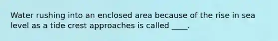 Water rushing into an enclosed area because of the rise in sea level as a tide crest approaches is called ____.