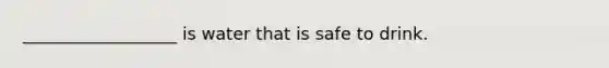 __________________ is water that is safe to drink.