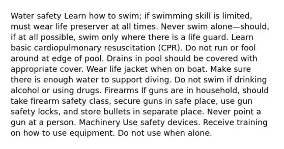 Water safety Learn how to swim; if swimming skill is limited, must wear life preserver at all times. Never swim alone—should, if at all possible, swim only where there is a life guard. Learn basic cardiopulmonary resuscitation (CPR). Do not run or fool around at edge of pool. Drains in pool should be covered with appropriate cover. Wear life jacket when on boat. Make sure there is enough water to support diving. Do not swim if drinking alcohol or using drugs. Firearms If guns are in household, should take firearm safety class, secure guns in safe place, use gun safety locks, and store bullets in separate place. Never point a gun at a person. Machinery Use safety devices. Receive training on how to use equipment. Do not use when alone.