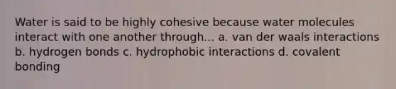 Water is said to be highly cohesive because water molecules interact with one another through... a. van der waals interactions b. hydrogen bonds c. hydrophobic interactions d. covalent bonding