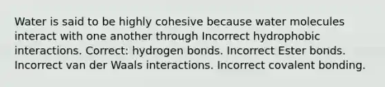 Water is said to be highly cohesive because water molecules interact with one another through Incorrect hydrophobic interactions. Correct: hydrogen bonds. Incorrect Ester bonds. Incorrect van der Waals interactions. Incorrect covalent bonding.