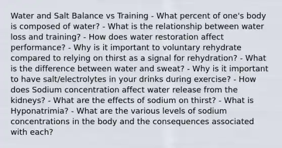 Water and Salt Balance vs Training - What percent of one's body is composed of water? - What is the relationship between water loss and training? - How does water restoration affect performance? - Why is it important to voluntary rehydrate compared to relying on thirst as a signal for rehydration? - What is the difference between water and sweat? - Why is it important to have salt/electrolytes in your drinks during exercise? - How does Sodium concentration affect water release from the kidneys? - What are the effects of sodium on thirst? - What is Hyponatrimia? - What are the various levels of sodium concentrations in the body and the consequences associated with each?