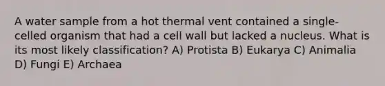 A water sample from a hot thermal vent contained a single-celled organism that had a cell wall but lacked a nucleus. What is its most likely classification? A) Protista B) Eukarya C) Animalia D) Fungi E) Archaea