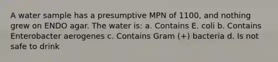 A water sample has a presumptive MPN of 1100, and nothing grew on ENDO agar. The water is: a. Contains E. coli b. Contains Enterobacter aerogenes c. Contains Gram (+) bacteria d. Is not safe to drink