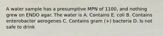 A water sample has a presumptive MPN of 1100, and nothing grew on ENDO agar. The water is A. Contains E. coli B. Contains enterobacter aerogenes C. Contains gram (+) bacteria D. Is not safe to drink