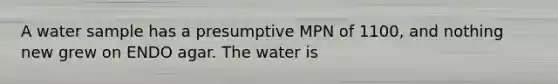 A water sample has a presumptive MPN of 1100, and nothing new grew on ENDO agar. The water is